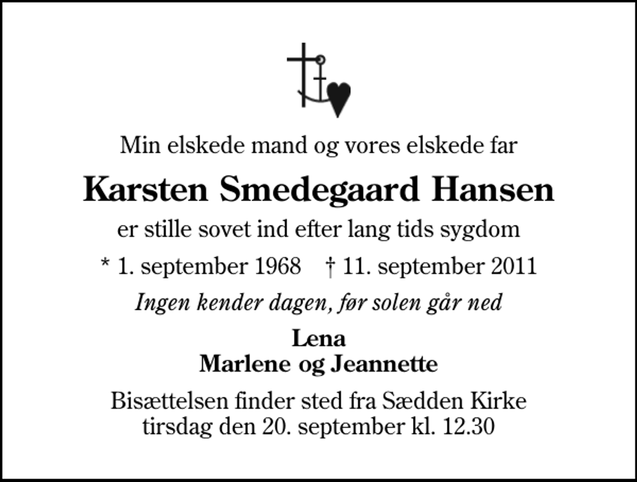 <p>Min elskede mand og vores elskede far<br />Karsten Smedegaard Hansen<br />er stille sovet ind efter lang tids sygdom<br />* 1. september 1968 ✝ 11. september 2011<br />Ingen kender dagen, før solen går ned<br />Lena Marlene og Jeannette<br />Bisættelsen finder sted fra Sædden Kirke tirsdag den 20. september kl. 12.30</p>