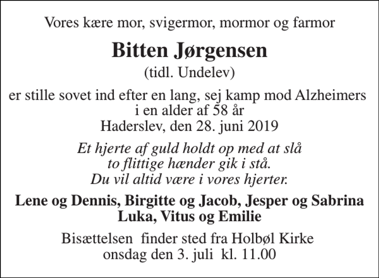 <p>Vores kære mor, svigermor, mormor og farmor<br />Bitten Jørgensen<br />(tidl. Undelev)<br />er stille sovet ind efter en lang, sej kamp mod Alzheimers i en alder af 58 år Haderslev, den 28. juni 2019<br />Et hjerte af guld holdt op med at slå to flittige hænder gik i stå. Du vil altid være i vores hjerter.<br />Lene og Dennis, Birgitte og Jacob, Jesper og Sabrina Luka, Vitus og Emilie<br />Bisættelsen​ finder sted fra Holbøl Kirke​ onsdag den 3. juli​ kl. 11.00</p>