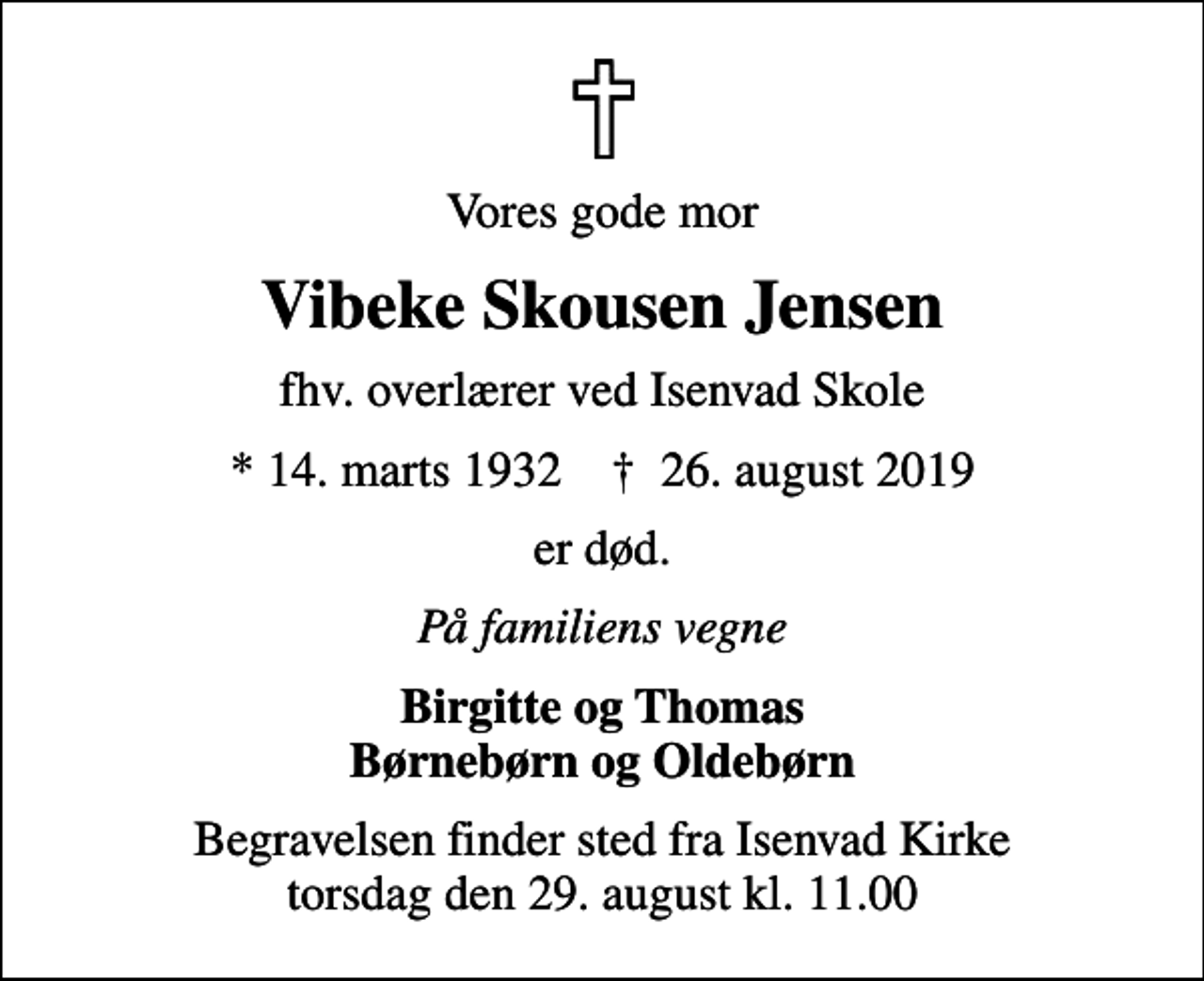 <p>Vores gode mor<br />Vibeke Skousen Jensen<br />fhv. overlærer ved Isenvad Skole<br />* 14. marts 1932 ✝ 26. august 2019<br />er død.<br />På familiens vegne<br />Birgitte og Thomas Børnebørn og Oldebørn<br />Begravelsen finder sted fra Isenvad Kirke torsdag den 29. august kl. 11.00</p>