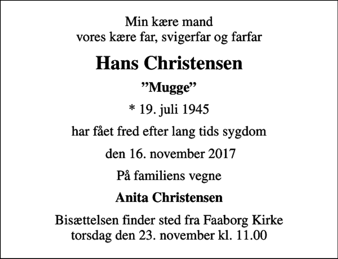 <p>Min kære mand vores kære far, svigerfar og farfar<br />Hans Christensen<br />Mugge<br />* 19. juli 1945<br />har fået fred efter lang tids sygdom<br />den 16. november 2017<br />På familiens vegne<br />Anita Christensen<br />Bisættelsen finder sted fra Faaborg Kirke torsdag den 23. november kl. 11.00</p>
