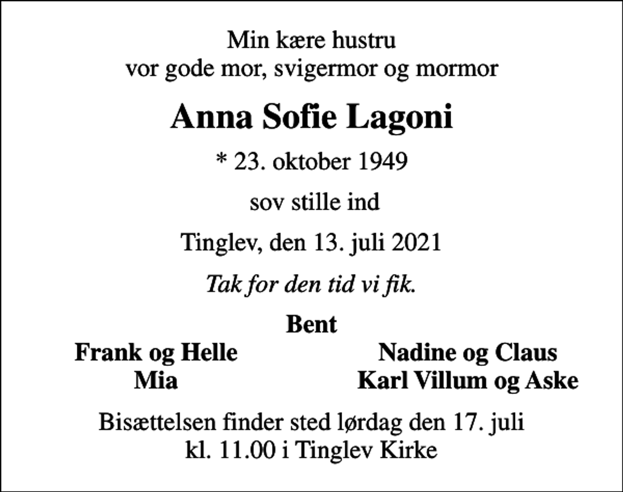 <p>Min kære hustru vor gode mor, svigermor og mormor<br />Anna Sofie Lagoni<br />* 23. oktober 1949<br />sov stille ind<br />Tinglev, den 13. juli 2021<br />Tak for den tid vi fik.<br />Bent<br />Frank og Helle<br />Nadine og Claus<br />Mia<br />Karl Villum og Aske<br />Bisættelsen finder sted lørdag den 17. juli kl. 11.00 i Tinglev Kirke</p>