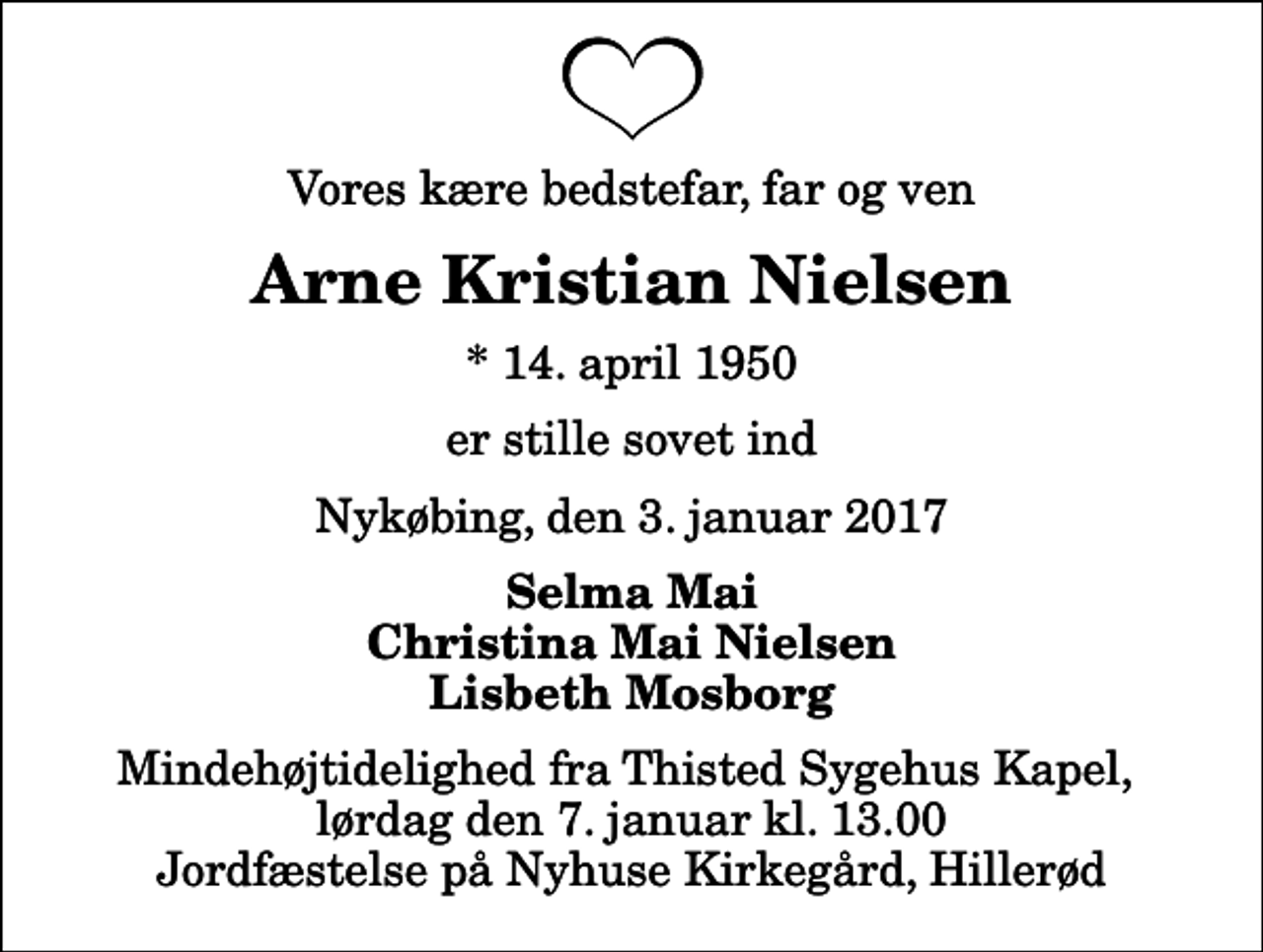 <p>Vores kære bedstefar, far og ven<br />Arne Kristian Nielsen<br />* 14. april 1950<br />er stille sovet ind<br />Nykøbing, den 3. januar 2017<br />Selma Mai Christina Mai Nielsen Lisbeth Mosborg<br />Mindehøjtidelighed fra Thisted Sygehus Kapel, lørdag den 7. januar kl. 13.00 Jordfæstelse på Nyhuse Kirkegård, Hillerød</p>