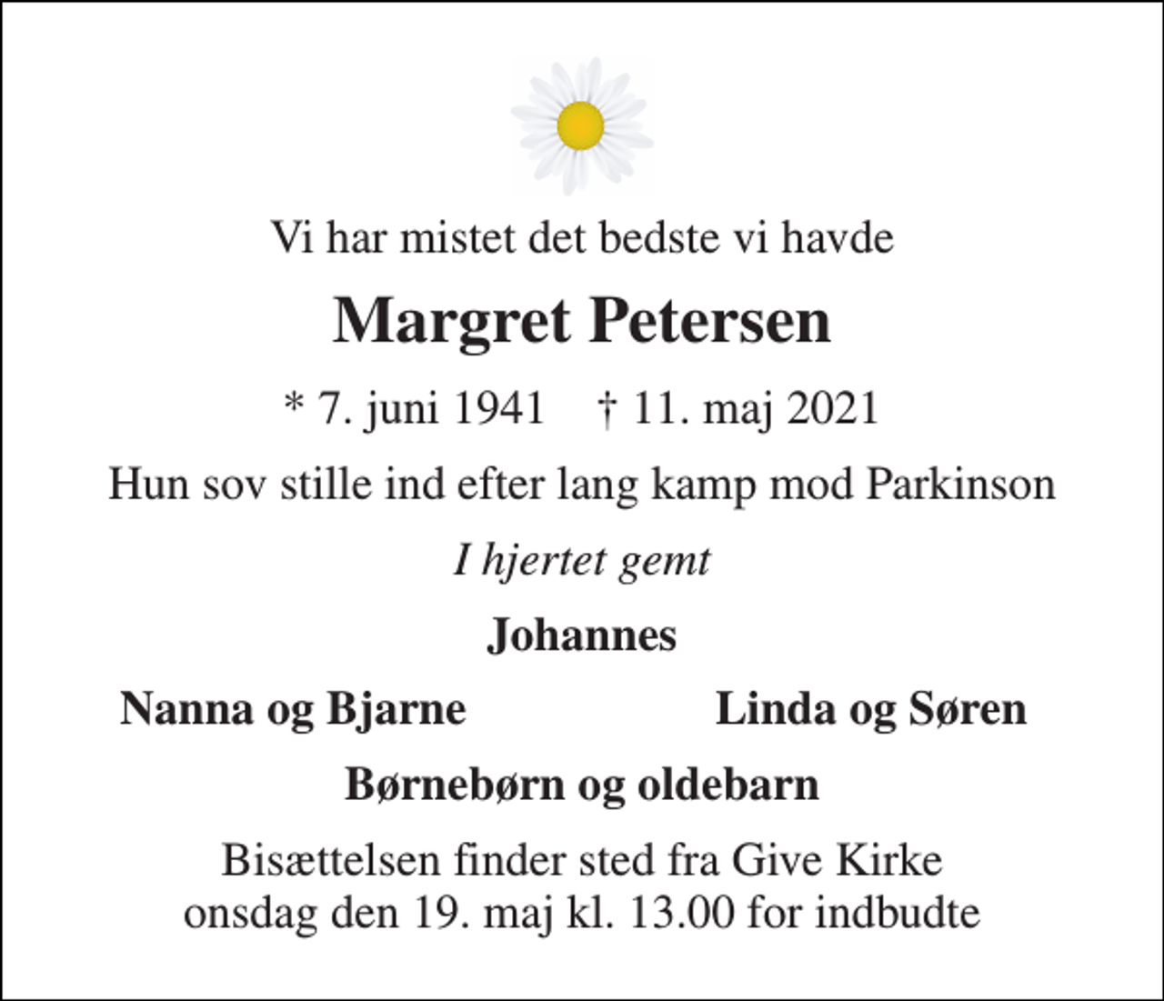 <p>Vi har mistet det bedste vi havde<br />Margret Petersen<br />*​ 7. juni 1941​ †​ 11. maj 2021<br />Hun sov stille ind efter lang kamp mod Parkinson<br />I hjertet gemt<br />Johannes<br />Nanna og Bjarne<br />Linda og Søren<br />Børnebørn og oldebarn<br />Bisættelsen finder sted fra Give Kirke onsdag den 19. maj kl. 13.00 for indbudte</p>