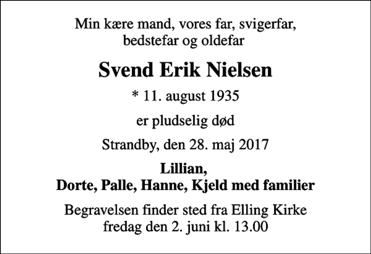 <p>Min kære mand, vores far, svigerfar, bedstefar og oldefar<br />Svend Erik Nielsen<br />* 11. august 1935<br />er pludselig død<br />Strandby, den 28. maj 2017<br />Lillian, Dorte, Palle, Hanne, Kjeld med familier<br />Begravelsen finder sted fra Elling Kirke fredag den 2. juni kl. 13.00</p>