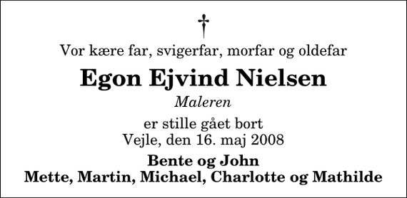 <p>Vor kære far, svigerfar, morfar og oldefar<br />Egon Ejvind Nielsen<br />Maleren<br />er stille gået bort Vejle, den 16. maj 2008<br />Bente og John Mette, Martin, Michael, Charlotte og Mathilde</p>