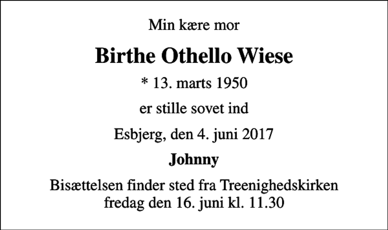 <p>Min kære mor<br />Birthe Othello Wiese<br />* 13. marts 1950<br />er stille sovet ind<br />Esbjerg, den 4. juni 2017<br />Johnny<br />Bisættelsen finder sted fra Treenighedskirken fredag den 16. juni kl. 11.30</p>