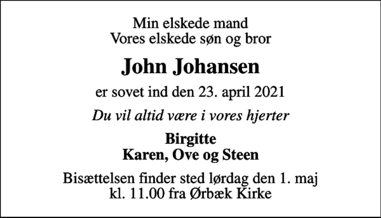 <p>Min elskede mand Vores elskede søn og bror<br />John Johansen<br />er sovet ind den 23. april 2021<br />Du vil altid være i vores hjerter<br />Birgitte Karen, Ove og Steen<br />Bisættelsen finder sted lørdag den 1. maj kl. 11.00 fra Ørbæk Kirke</p>