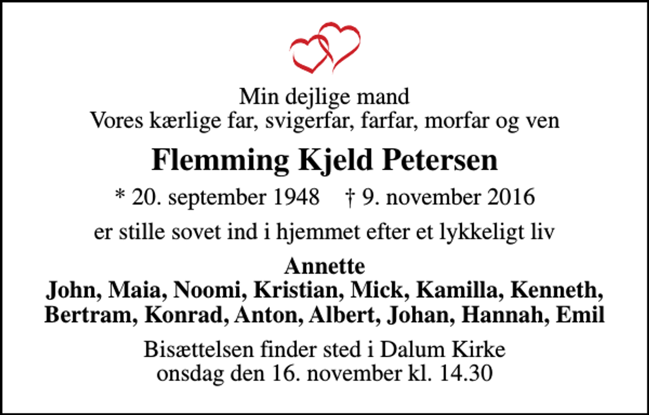 <p>Min dejlige mand Vores kærlige far, svigerfar, farfar, morfar og ven<br />Flemming Kjeld Petersen<br />* 20. september 1948 ✝ 9. november 2016<br />er stille sovet ind i hjemmet efter et lykkeligt liv<br />Annette John, Maia, Noomi, Kristian, Mick, Kamilla, Kenneth, Bertram, Konrad, Anton, Albert, Johan, Hannah, Emil<br />Bisættelsen finder sted i Dalum Kirke onsdag den 16. november kl. 14.30</p>