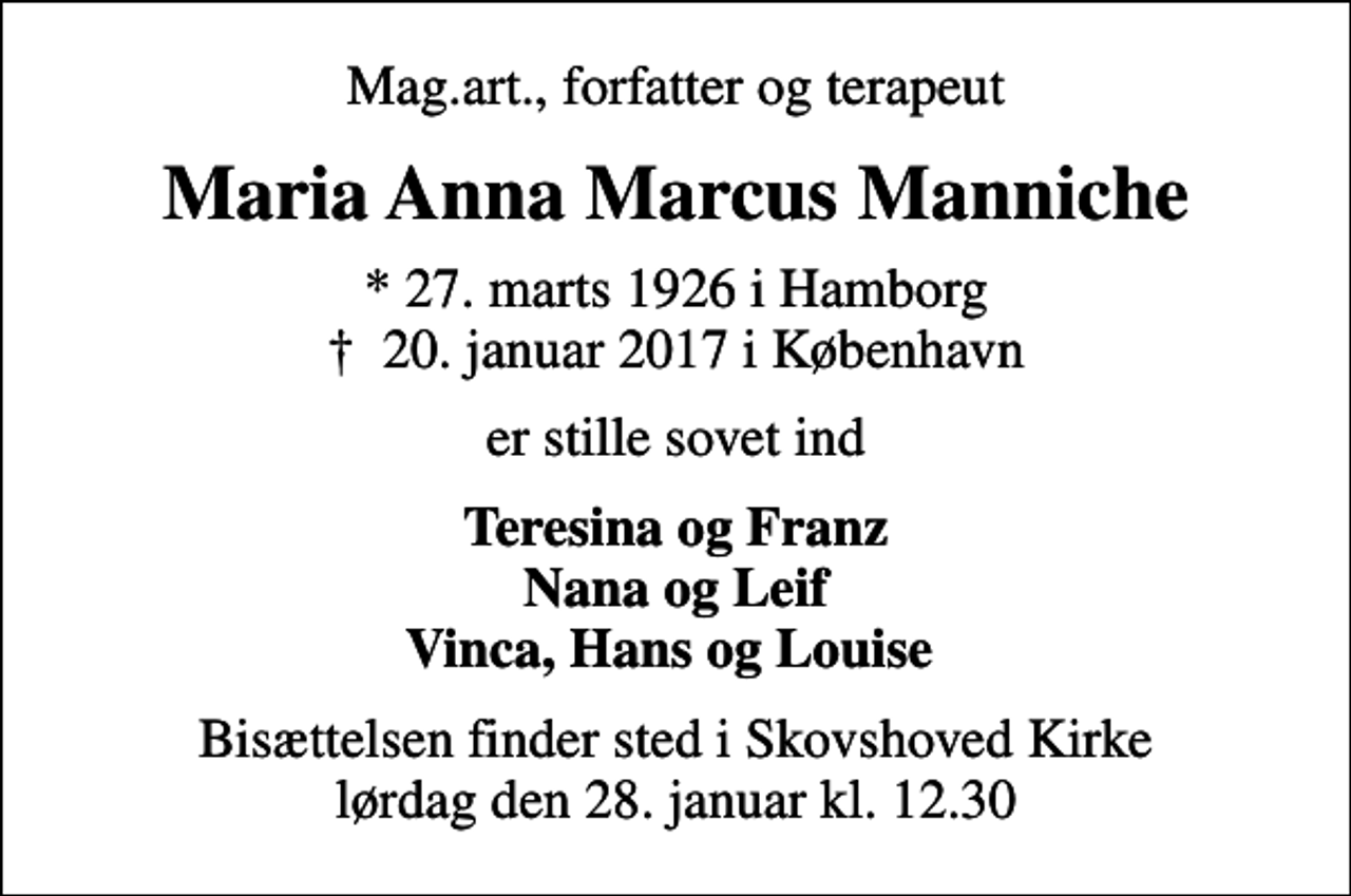 <p>Mag.art., forfatter og terapeut<br />Maria Anna Marcus Manniche<br />* 27. marts 1926 i Hamborg<br />✝ 20. januar 2017 i København<br />er stille sovet ind<br />Teresina og Franz Nana og Leif Vinca, Hans og Louise<br />Bisættelsen finder sted i Skovshoved Kirke lørdag den 28. januar kl. 12.30</p>