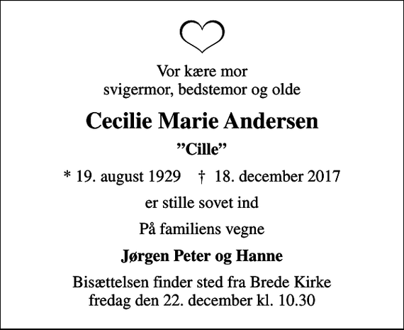 <p>Vor kære mor svigermor, bedstemor og olde<br />Cecilie Marie Andersen<br />Cille<br />* 19. august 1929 ✝ 18. december 2017<br />er stille sovet ind<br />På familiens vegne<br />Jørgen Peter og Hanne<br />Bisættelsen finder sted fra Brede Kirke fredag den 22. december kl. 10.30</p>