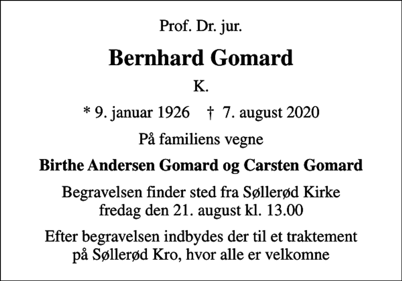 <p>Prof. Dr. jur.<br />Bernhard Gomard<br />K.<br />* 9. januar 1926 ✝ 7. august 2020<br />På familiens vegne<br />Birthe Andersen Gomard og Carsten Gomard<br />Begravelsen finder sted fra Søllerød Kirke fredag den 21. august kl. 13.00<br />Efter begravelsen indbydes der til et traktement på Søllerød Kro, hvor alle er velkomne</p>