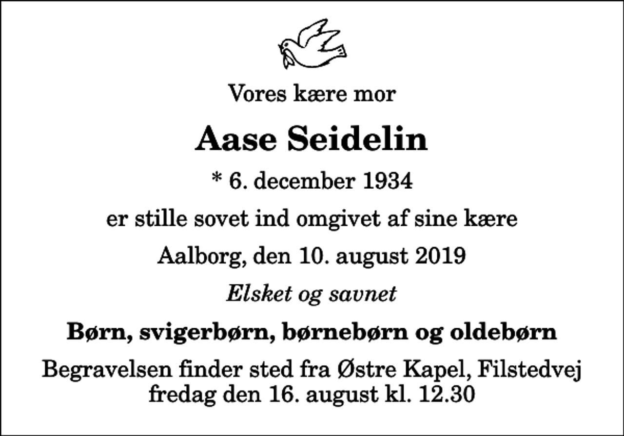 <p>Vores kære mor<br />Aase Seidelin<br />* 6. december 1934<br />er stille sovet ind omgivet af sine kære<br />Aalborg, den 10. august 2019<br />Elsket og savnet<br />Børn, svigerbørn, børnebørn og oldebørn<br />Begravelsen finder sted fra Østre Kapel, Filstedvej fredag den 16. august kl. 12.30</p>