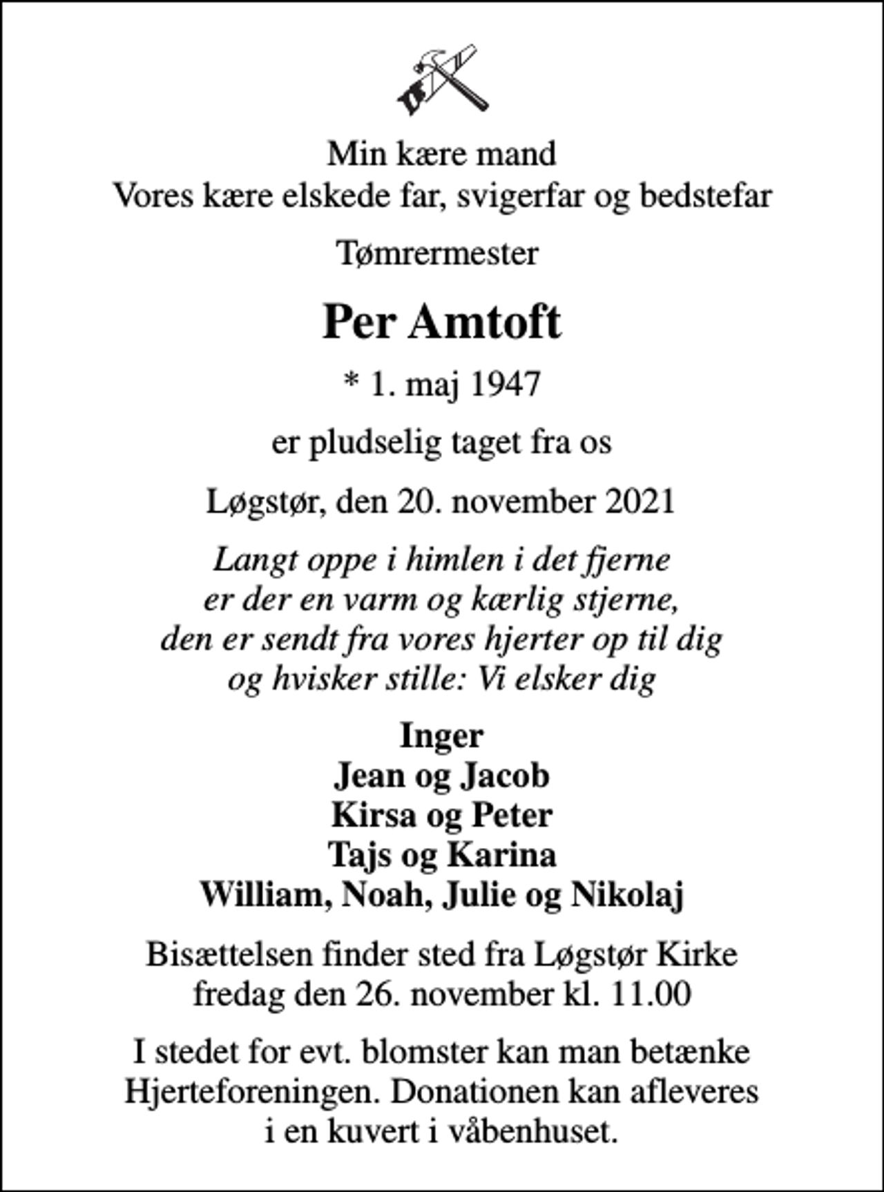 <p>Min kære mand Vores kære elskede far, svigerfar og bedstefar<br />Tømrermester<br />Per Amtoft<br />* 1. maj 1947<br />er pludselig taget fra os<br />Løgstør, den 20. november 2021<br />Langt oppe i himlen i det fjerne er der en varm og kærlig stjerne, den er sendt fra vores hjerter op til dig og hvisker stille: Vi elsker dig<br />Inger Jean og Jacob Kirsa og Peter Tajs og Karina William, Noah, Julie og Nikolaj<br />Bisættelsen finder sted fra Løgstør Kirke fredag den 26. november kl. 11.00<br />I stedet for evt. blomster kan man betænke Hjerteforeningen. Donationen kan afleveres i en kuvert i våbenhuset.</p>