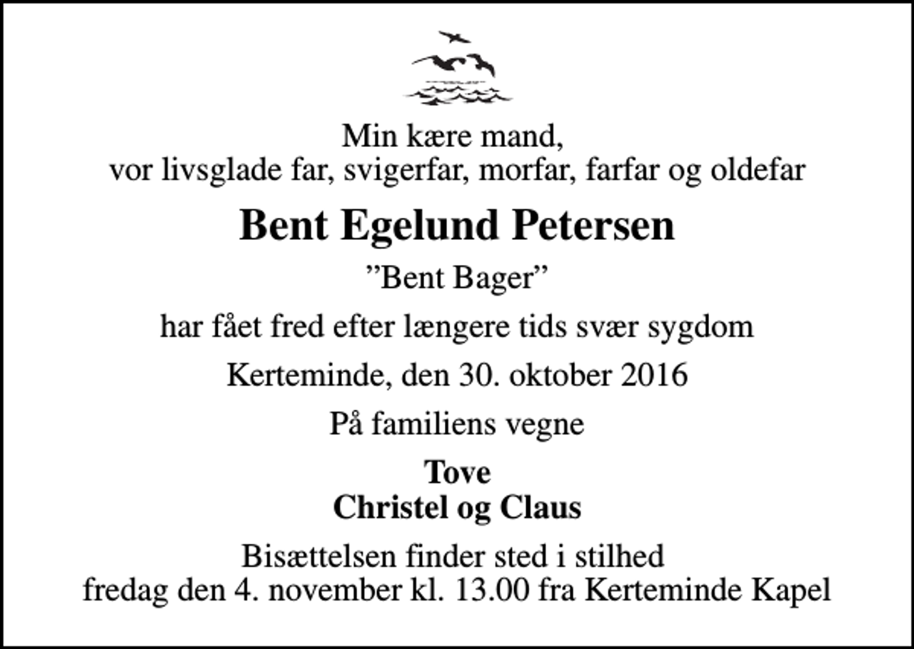 <p>Min kære mand, vor livsglade far, svigerfar, morfar, farfar og oldefar<br />Bent Egelund Petersen<br />Bent Bager<br />har fået fred efter længere tids svær sygdom<br />Kerteminde, den 30. oktober 2016<br />På familiens vegne<br />Tove Christel og Claus<br />Bisættelsen finder sted i stilhed fredag den 4. november kl. 13.00 fra Kerteminde Kapel</p>