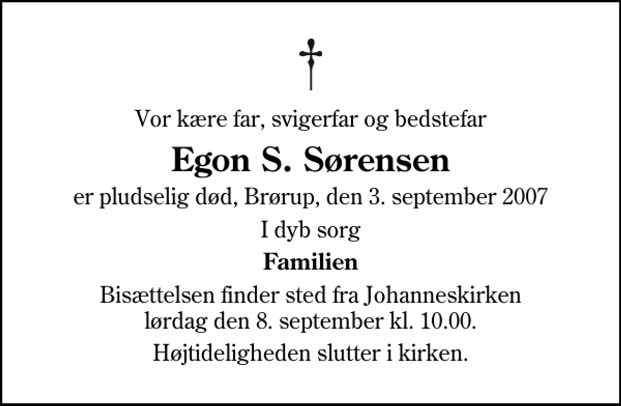 <p>Vor kære far, svigerfar og bedstefar<br />Egon S. Sørensen<br />er pludselig død, Brørup, den 3. september 2007<br />I dyb sorg<br />Familien<br />Bisættelsen finder sted fra Johanneskirken lørdag den 8. september kl. 10.00<br />Højtideligheden slutter i kirken.</p>