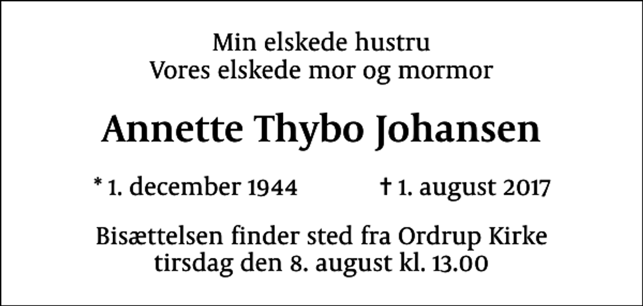 <p>Min elskede hustru Vores elskede mor og mormor<br />Annette Thybo Johansen<br />* 1. december 1944 ✝ 1. august 2017<br />Bisættelsen finder sted fra Ordrup Kirke tirsdag den 8. august kl. 13.00</p>