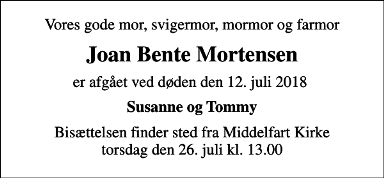 <p>Vores gode mor, svigermor, mormor og farmor<br />Joan Bente Mortensen<br />er afgået ved døden den 12. juli 2018<br />Susanne og Tommy<br />Bisættelsen finder sted fra Middelfart Kirke torsdag den 26. juli kl. 13.00</p>