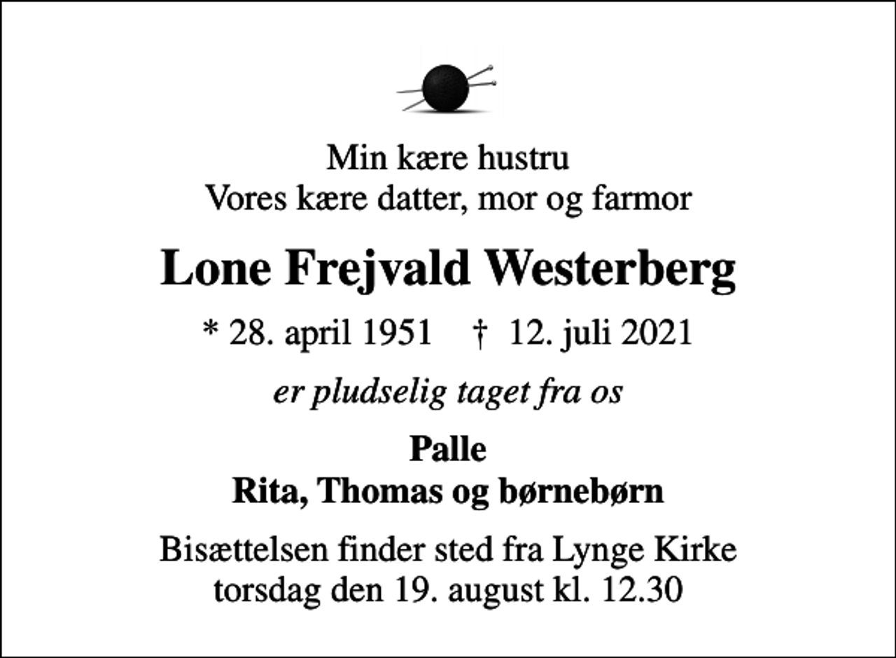 <p>Min kære hustru Vores kære datter, mor og farmor<br />Lone Frejvald Westerberg<br />* 28. april 1951 ✝ 12. juli 2021<br />er pludselig taget fra os<br />Palle Rita, Thomas og børnebørn<br />Bisættelsen finder sted fra Lynge Kirke torsdag den 19. august kl. 12.30</p>