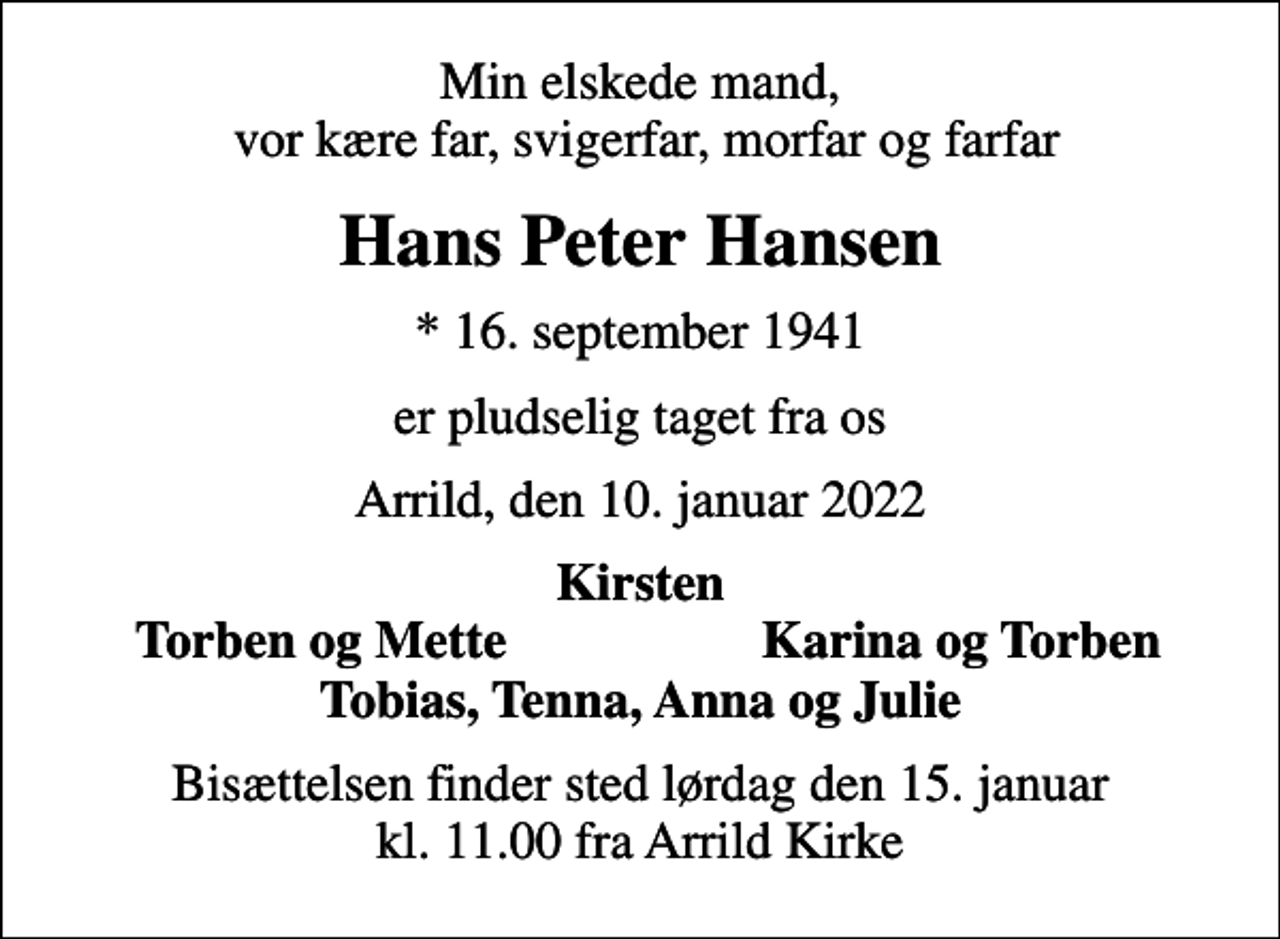 <p>Min elskede mand, vor kære far, svigerfar, morfar og farfar<br />Hans Peter Hansen<br />* 16. september 1941<br />er pludselig taget fra os<br />Arrild, den 10. januar 2022<br />Kirsten<br />Torben og Mette<br />Karina og Torben<br />Bisættelsen finder sted lørdag den 15. januar kl. 11.00 fra Arrild Kirke</p>