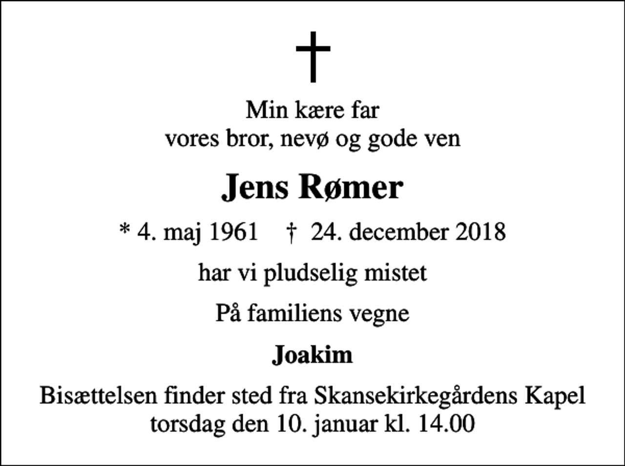 <p>Min kære far vores bror, nevø og gode ven<br />Jens Rømer<br />* 4. maj 1961 ✝ 24. december 2018<br />har vi pludselig mistet<br />På familiens vegne<br />Joakim<br />Bisættelsen finder sted fra Skansekirkegårdens Kapel torsdag den 10. januar kl. 14.00</p>