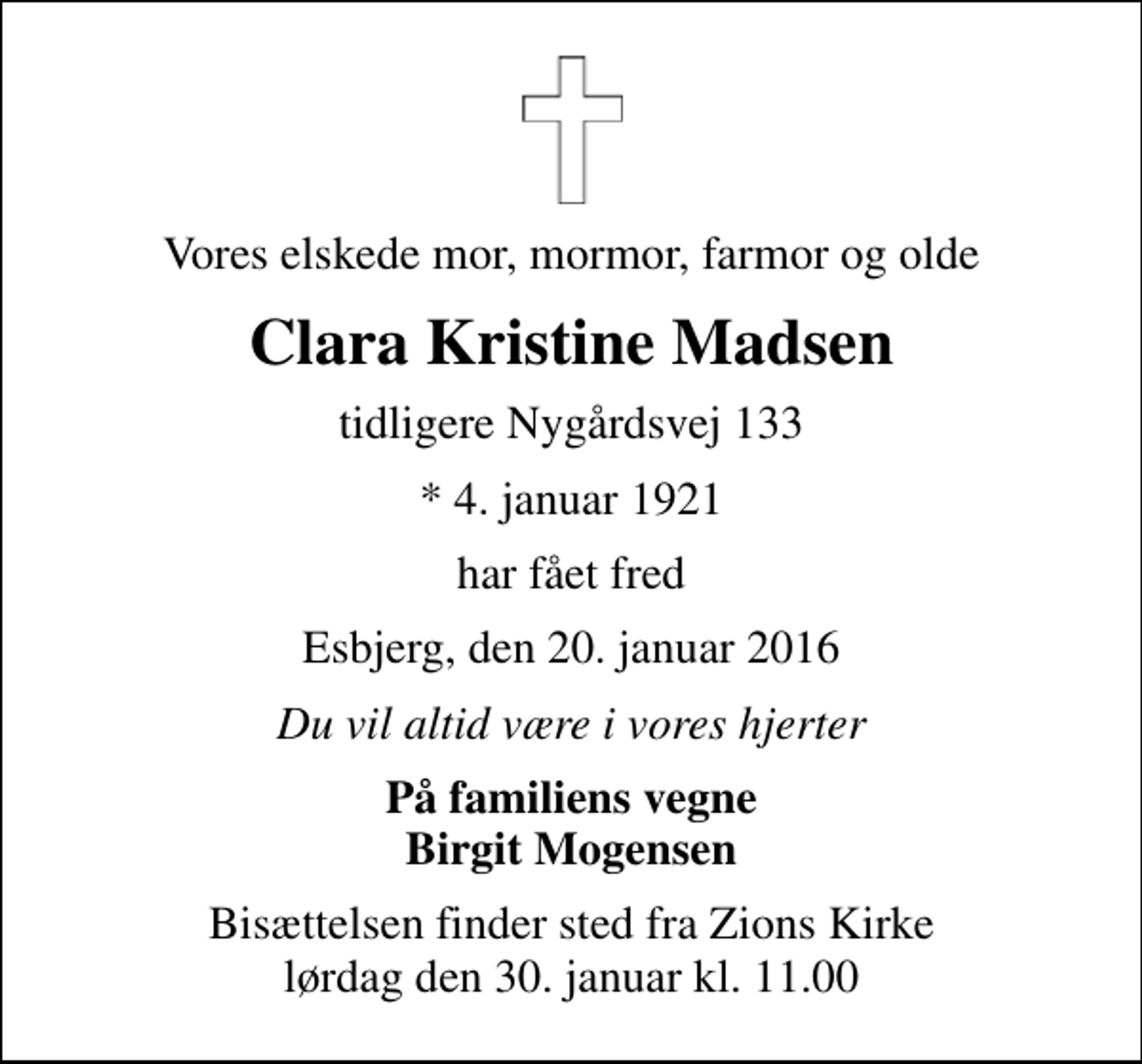 <p>Vores elskede mor, mormor, farmor og olde<br />Clara Kristine Madsen<br />tidligere Nygårdsvej 133<br />* 4. januar 1921<br />har fået fred<br />Esbjerg, den 20. januar 2016<br />Du vil altid være i vores hjerter<br />På familiens vegne Birgit Mogensen<br />Bisættelsen finder sted fra Zions Kirke lørdag den 30. januar kl. 11.00</p>