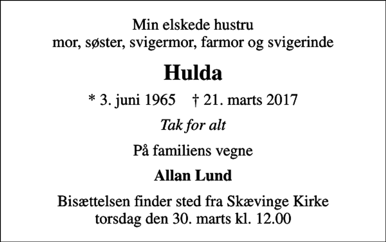 <p>Min elskede hustru mor, søster, svigermor, farmor og svigerinde<br />Hulda<br />* 3. juni 1965 ✝ 21. marts 2017<br />Tak for alt<br />På familiens vegne<br />Allan Lund<br />Bisættelsen finder sted fra Skævinge Kirke torsdag den 30. marts kl. 12.00</p>