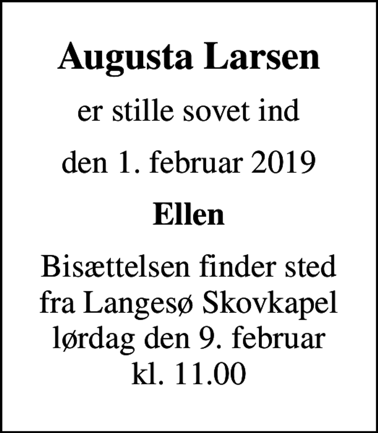 <p>Augusta Larsen<br />er stille sovet ind<br />den 1. februar 2019<br />Ellen<br />Bisættelsen finder sted fra Langesø Skovkapel lørdag den 9. februar kl. 11.00</p>