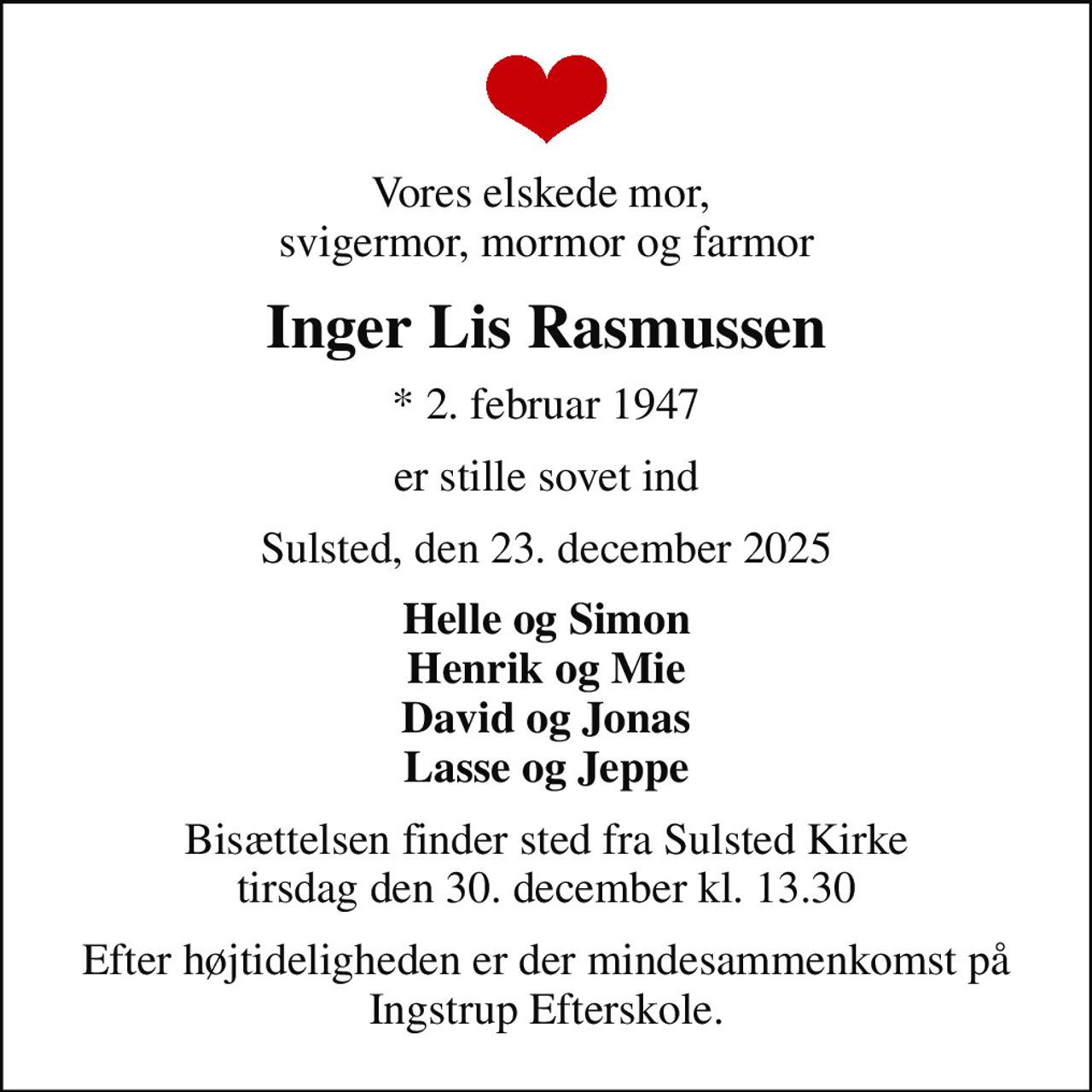 Vores elskede mor,  svigermor, mormor og farmor
Inger Lis Rasmussen
* 2. februar 1947
er stille sovet ind
Sulsted, den 23. december 2025
Helle og Simon Henrik og Mie David og Jonas Lasse og Jeppe
Bisættelsen finder sted fra Sulsted Kirke  tirsdag den 30. december kl. 13.30 
Efter højtideligheden er der mindesammenkomst på Ingstrup Efterskole.
