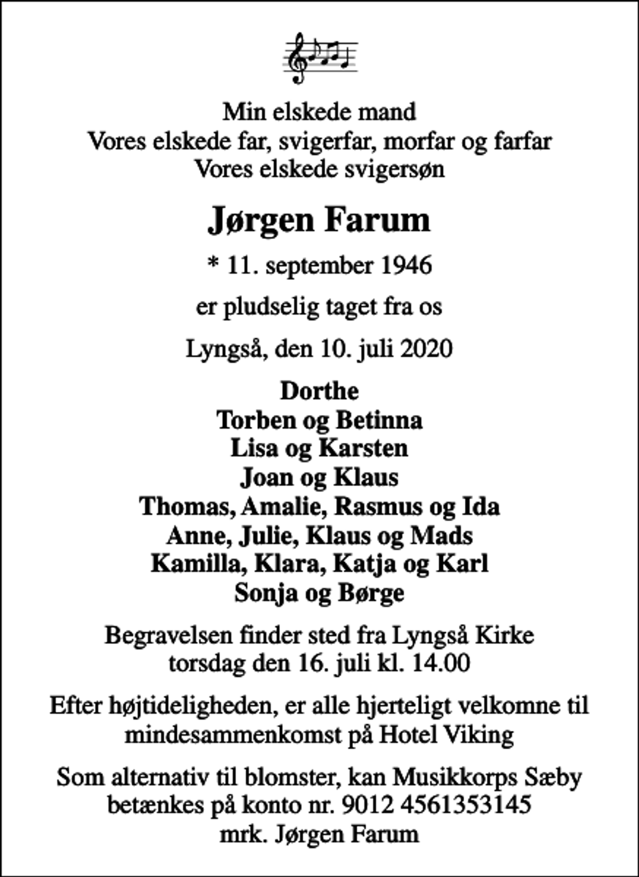 <p>Min elskede mand Vores elskede far, svigerfar, morfar og farfar Vores elskede svigersøn<br />Jørgen Farum<br />* 11. september 1946<br />er pludselig taget fra os<br />Lyngså, den 10. juli 2020<br />Dorthe Torben og Betinna Lisa og Karsten Joan og Klaus Thomas, Amalie, Rasmus og Ida Anne, Julie, Klaus og Mads Kamilla, Klara, Katja og Karl Sonja og Børge<br />Begravelsen finder sted fra Lyngså Kirke torsdag den 16. juli kl. 14.00<br />Efter højtideligheden, er alle hjerteligt velkomne til mindesammenkomst på Hotel Viking<br />Som alternativ til blomster, kan Musikkorps Sæby betænkes på konto nr. 9012 4561353145 mrk. Jørgen Farum</p>