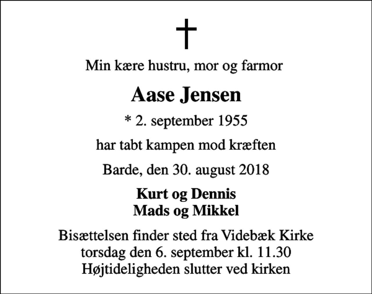 <p>Min kære hustru, mor og farmor<br />Aase Jensen<br />* 2. september 1955<br />har tabt kampen mod kræften<br />Barde, den 30. august 2018<br />Kurt og Dennis Mads og Mikkel<br />Bisættelsen finder sted fra Videbæk Kirke torsdag den 6. september kl. 11.30 Højtideligheden slutter ved kirken</p>