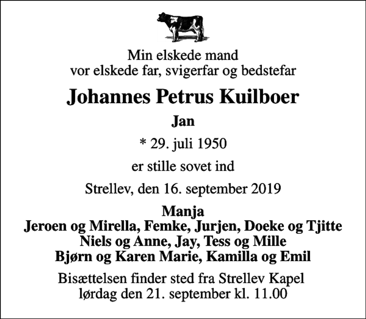 <p>Min elskede mand vor elskede far, svigerfar og bedstefar<br />Johannes Petrus Kuilboer<br />Jan<br />* 29. juli 1950<br />er stille sovet ind<br />Strellev, den 16. september 2019<br />Manja Jeroen og Mirella, Femke, Jurjen, Doeke og Tjitte Niels og Anne, Jay, Tess og Mille Bjørn og Karen Marie, Kamilla og Emil<br />Bisættelsen finder sted fra Strellev Kapel lørdag den 21. september kl. 11.00</p>