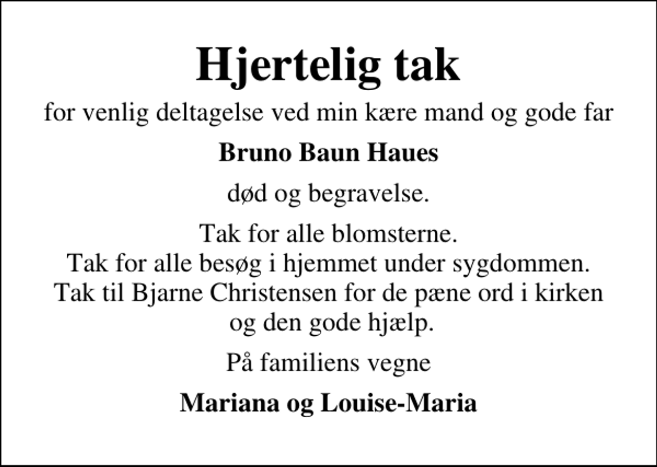 <p>Hjertelig tak<br />for venlig deltagelse ved min kære mand og gode far<br />Bruno Baun Haues<br />død og begravelse.<br />Tak for alle blomsterne. Tak for alle besøg i hjemmet under sygdommen. Tak til Bjarne Christensen for de pæne ord i kirken og den gode hjælp.<br />På familiens vegne<br />Mariana og Louise-Maria</p>