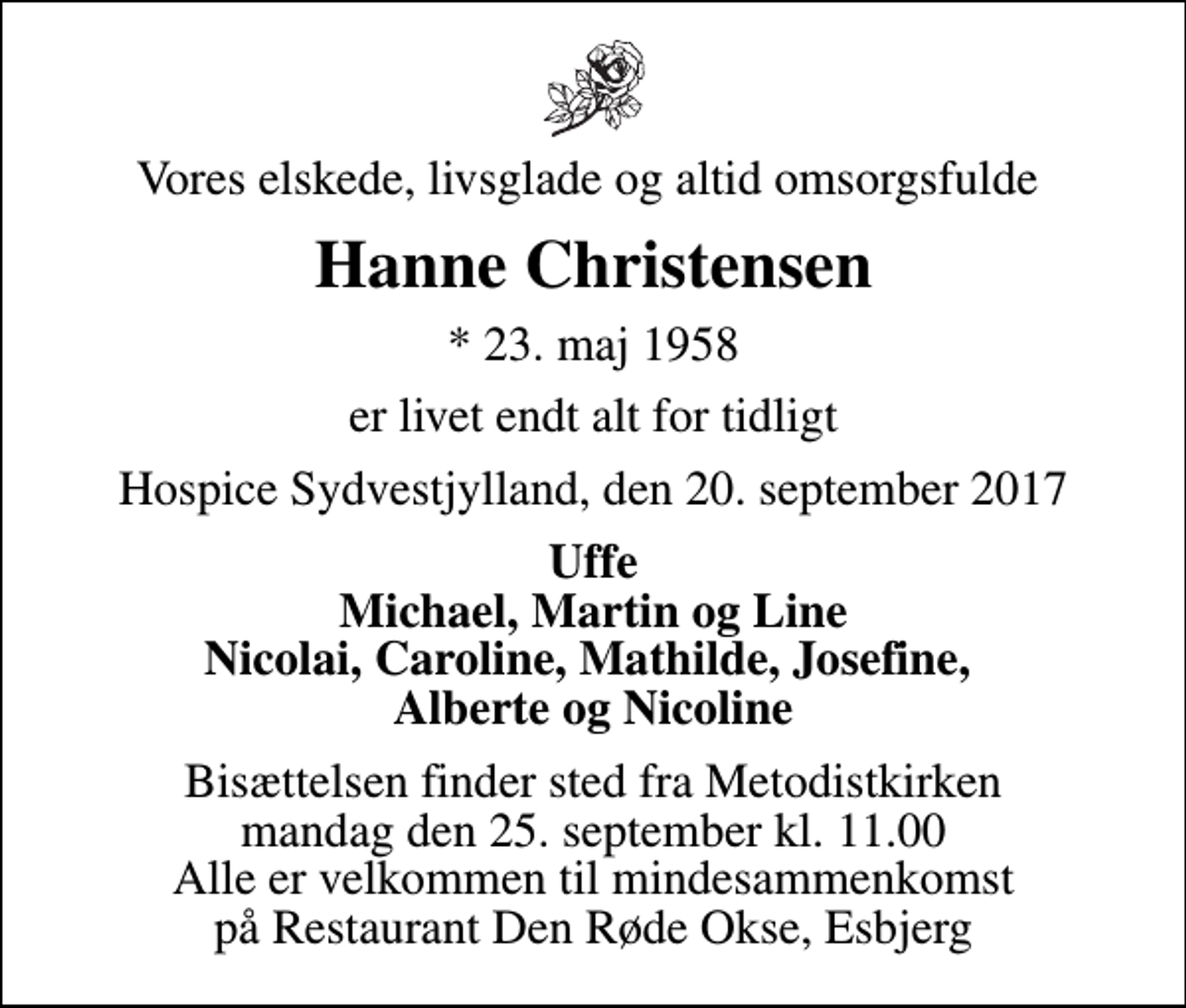 <p>Vores elskede, livsglade og altid omsorgsfulde<br />Hanne Christensen<br />* 23. maj 1958<br />er livet endt alt for tidligt<br />Hospice Sydvestjylland, den 20. september 2017<br />Uffe Michael, Martin og Line Nicolai, Caroline, Mathilde, Josefine, Alberte og Nicoline<br />Bisættelsen finder sted fra Metodistkirken mandag den 25. september kl. 11.00 Alle er velkommen til mindesammenkomst på Restaurant Den Røde Okse, Esbjerg</p>
