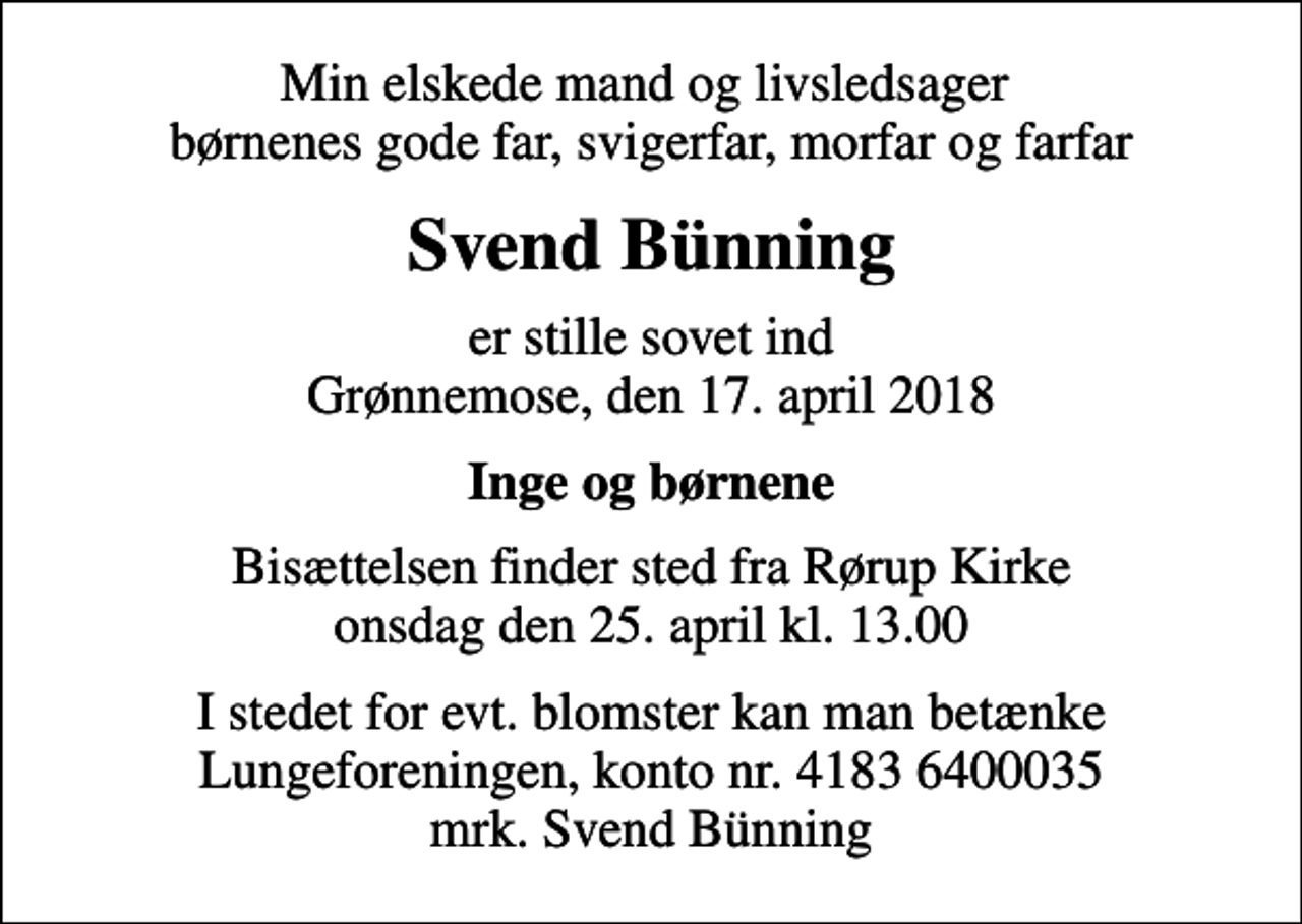 <p>Min elskede mand og livsledsager børnenes gode far, svigerfar, morfar og farfar<br />Svend Bünning<br />er stille sovet ind Grønnemose, den 17. april 2018<br />Inge og børnene<br />Bisættelsen finder sted fra Rørup Kirke onsdag den 25. april kl. 13.00<br />I stedet for evt. blomster kan man betænke<br />Lungeforeningen kontonr.41836400035mrk. Svend<br />Bünning</p>