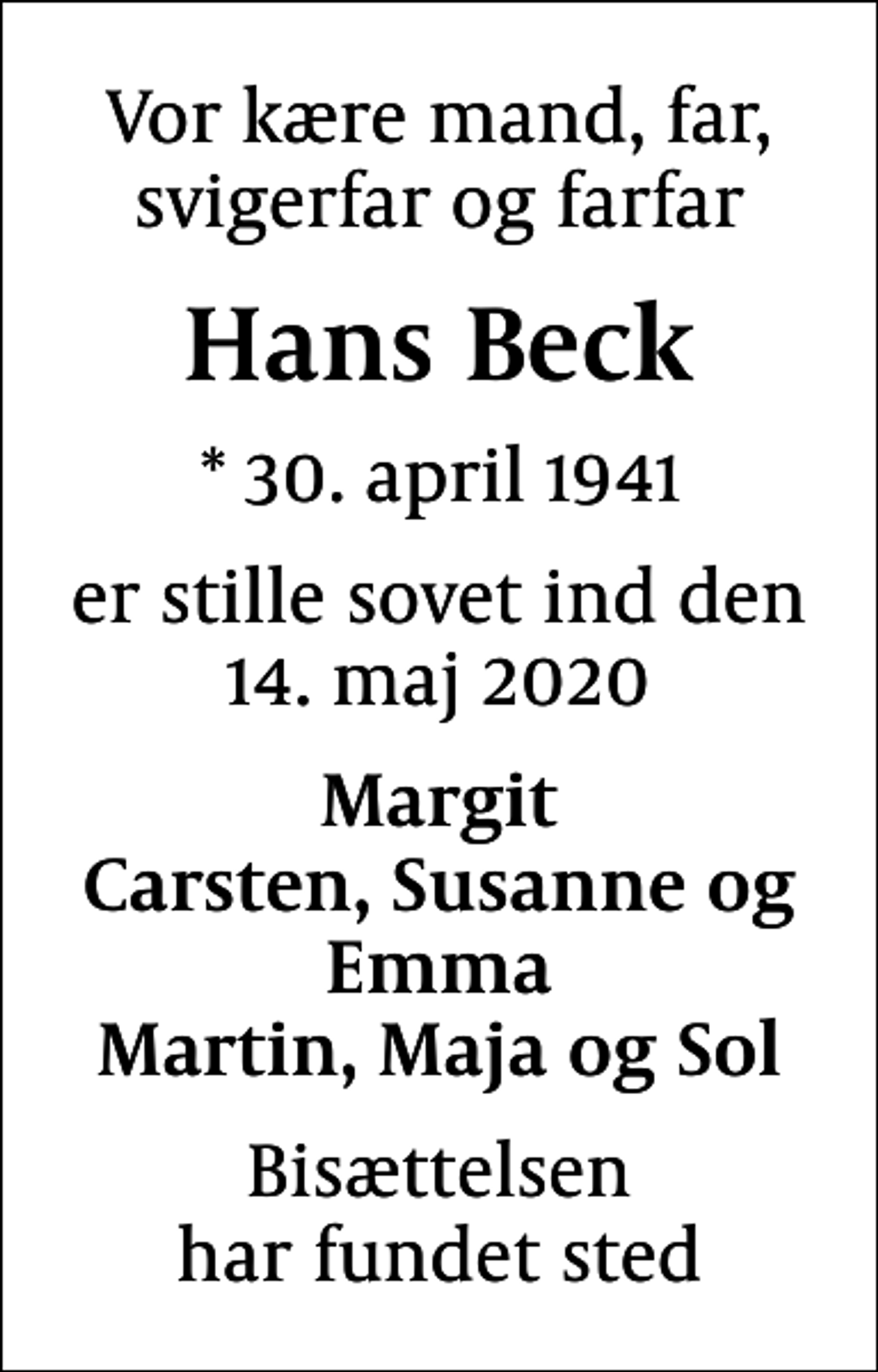 <p>Vor kære mand, far, svigerfar og farfar<br />Hans Beck<br />* 30. april 1941<br />er stille sovet ind den 14. maj 2020<br />Margit Carsten, Susanne og Emma Martin, Maja og Sol<br />Bisættelsen har fundet sted</p>