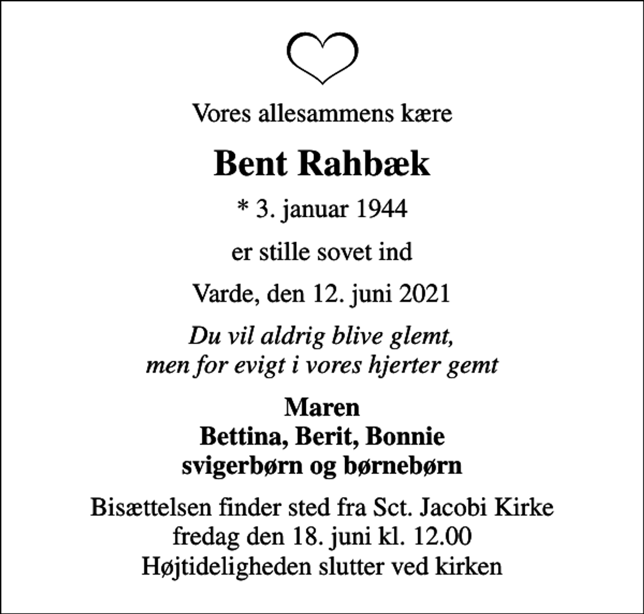 <p>Vores allesammens kære<br />Bent Rahbæk<br />* 3. januar 1944<br />er stille sovet ind<br />Varde, den 12. juni 2021<br />Du vil aldrig blive glemt, men for evigt i vores hjerter gemt<br />Maren Bettina, Berit, Bonnie svigerbørn og børnebørn<br />Bisættelsen finder sted fra Sct. Jacobi Kirke fredag den 18. juni kl. 12.00 Højtideligheden slutter ved kirken</p>