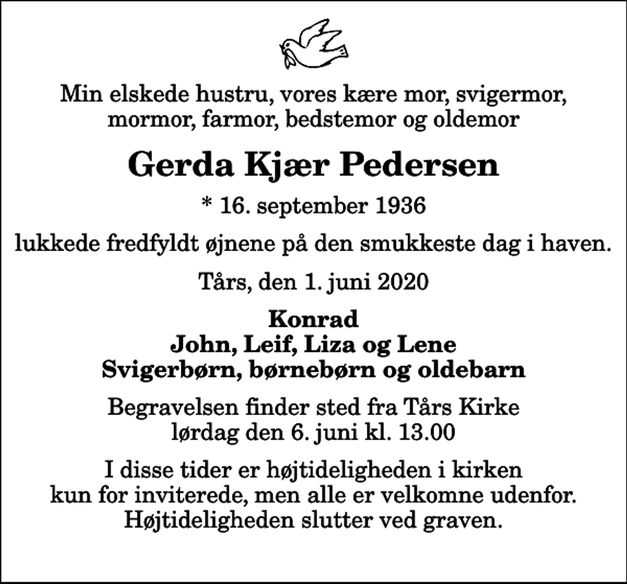 <p>Min elskede hustru, vores kære mor, svigermor, mormor, farmor, bedstemor og oldemor<br />Gerda Kjær Pedersen<br />* 16. september 1936<br />lukkede fredfyldt øjnene på den smukkeste dag i haven.<br />Tårs, den 1. juni 2020<br />Konrad John, Leif, Liza og Lene Svigerbørn, børnebørn og oldebarn<br />Begravelsen finder sted fra Tårs Kirke lørdag den 6. juni kl. 13.00 I disse tider er højtideligheden i kirken kun for inviterede, men alle er velkomne udenfor. Højtideligheden slutter ved graven.</p>