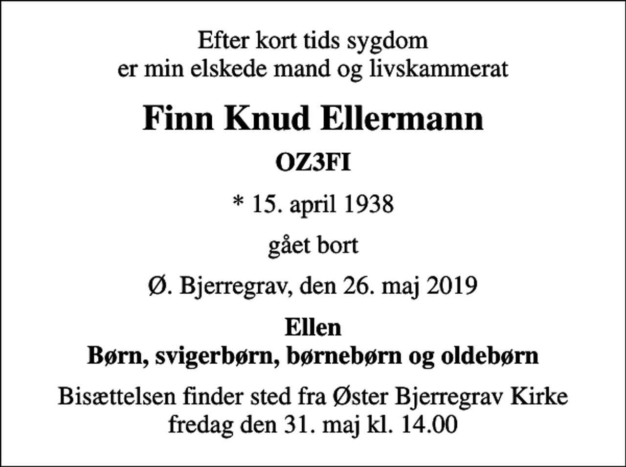 <p>Efter kort tids sygdom er min elskede mand og livskammerat<br />Finn Knud Ellermann<br />OZ3FI<br />* 15. april 1938<br />gået bort<br />Ø. Bjerregrav, den 26. maj 2019<br />Ellen Børn, svigerbørn, børnebørn og oldebørn<br />Bisættelsen finder sted fra Øster Bjerregrav Kirke fredag den 31. maj kl. 14.00</p>