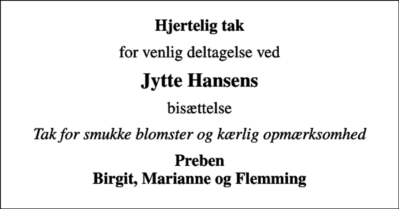 <p>Hjertelig tak<br />for venlig deltagelse ved<br />Jytte Hansens<br />bisættelse<br />Tak for smukke blomster og kærlig opmærksomhed<br />Preben Birgit, Marianne og Flemming</p>