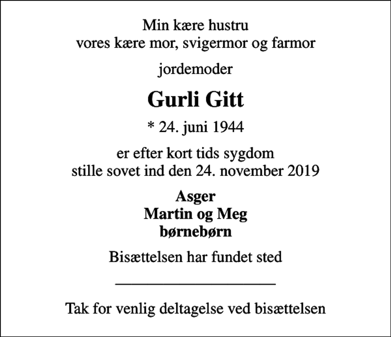 <p>Min kære hustru vores kære mor, svigermor og farmor<br />jordemoder<br />Gurli Gitt<br />* 24. juni 1944<br />er efter kort tids sygdom stille sovet ind den 24. november 2019<br />Asger Martin og Meg børnebørn<br />Bisættelsen har fundet sted<br />Tak for venlig deltagelse ved bisættelsen</p>