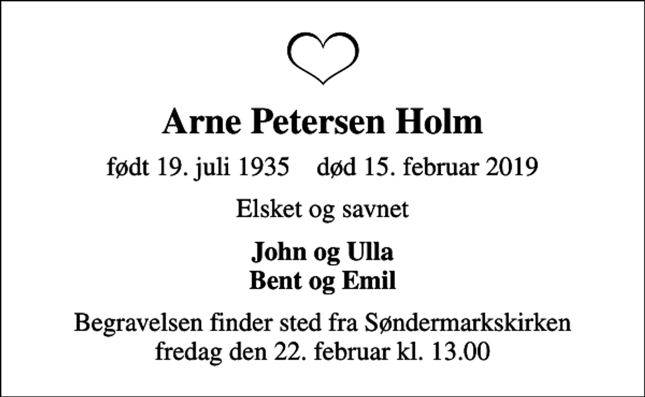 <p>Arne Petersen Holm<br />født 19. juli 1935 død 15. februar 2019<br />Elsket og savnet<br />John og Ulla Bent og Emil<br />Begravelsen finder sted fra Søndermarkskirken fredag den 22. februar kl. 13.00</p>