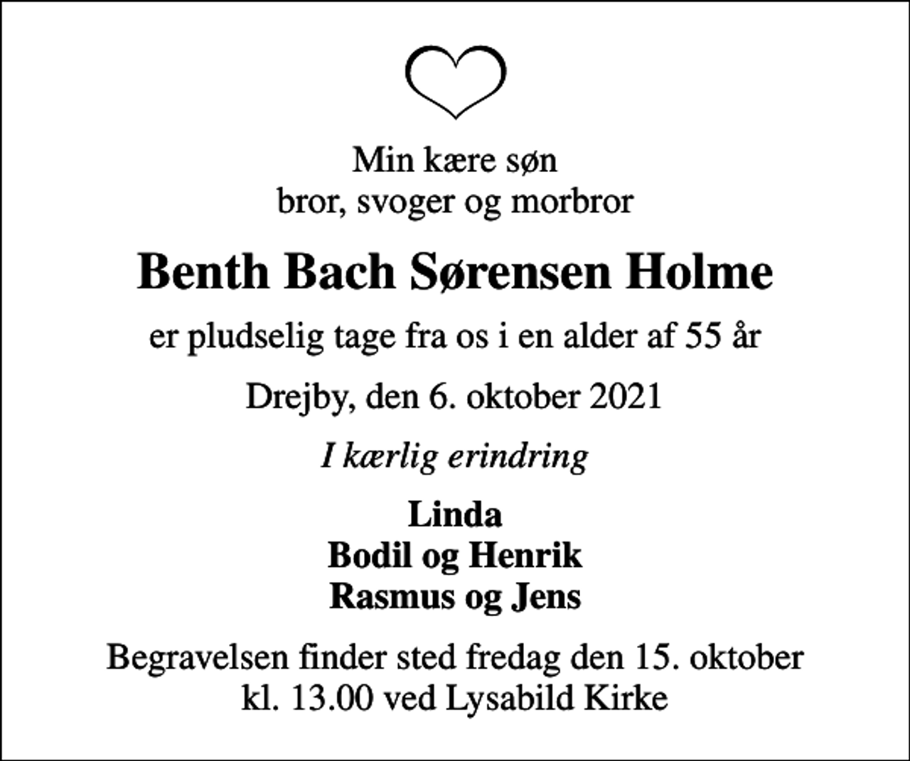 <p>Min kære søn bror, svoger og morbror<br />Benth Bach Sørensen Holme<br />er pludselig tage fra os i en alder af 55 år<br />Drejby, den 6. oktober 2021<br />I kærlig erindring<br />Linda Bodil og Henrik Rasmus og Jens<br />Begravelsen finder sted fredag den 15. oktober kl. 13.00 ved Lysabild Kirke</p>
