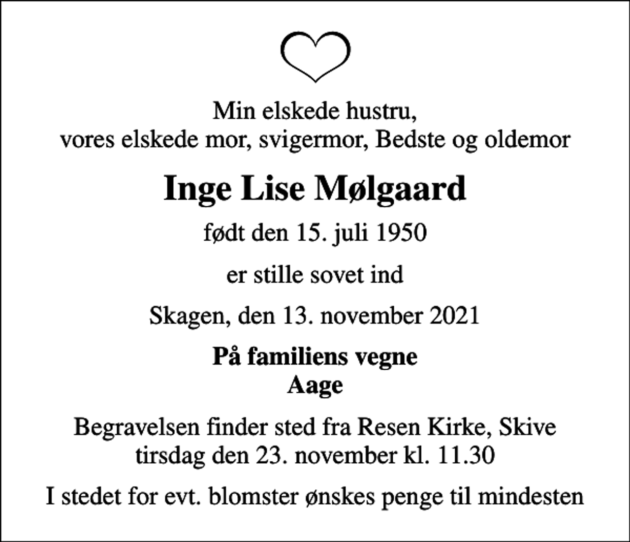 <p>Min elskede hustru, vores elskede mor, svigermor, Bedste og oldemor<br />Inge Lise Mølgaard<br />født den 15. juli 1950<br />er stille sovet ind<br />Skagen, den 13. november 2021<br />På familiens vegne Aage<br />Begravelsen finder sted fra Resen Kirke, Skive tirsdag den 23. november kl. 11.30<br />I stedet for evt. blomster ønskes penge til mindesten</p>