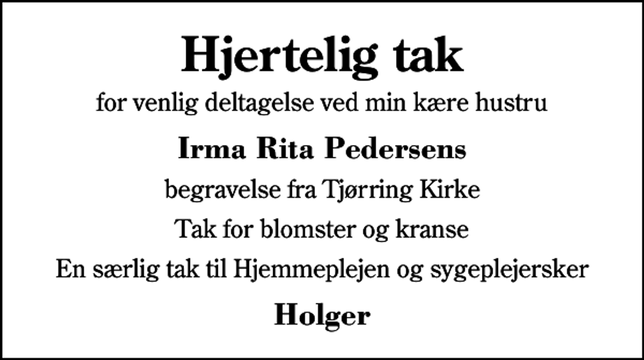 <p>Hjertelig tak<br />for venlig deltagelse ved min kære hustru<br />Irma Rita Pedersens<br />begravelse fra Tjørring Kirke<br />Tak for blomster og kranse<br />En særlig tak til Hjemmeplejen og sygeplejersker<br />Holger</p>
