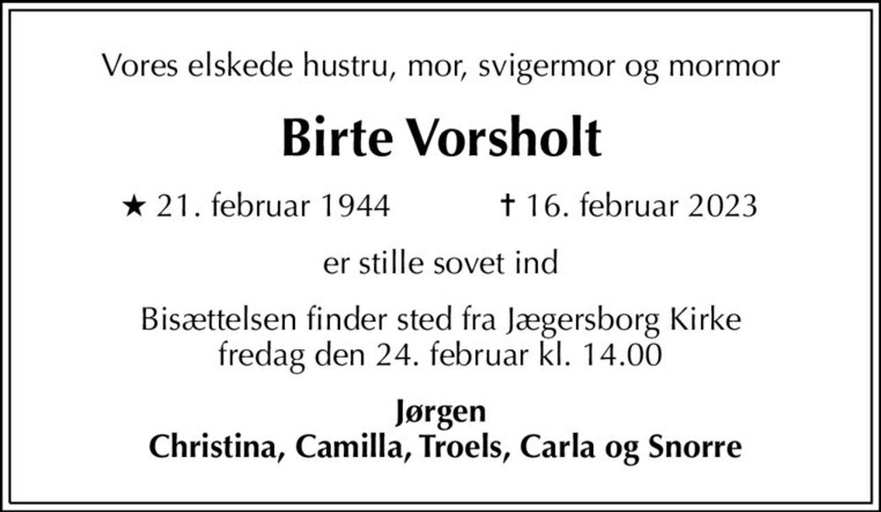 Vores elskede hustru, mor, svigermor og mormor
Birte Vorsholt
* 21. februar 1944    ✝ 16. februar 2023
er stille sovet ind
Bisættelsen finder sted fra Jægersborg Kirke  fredag den 24. februar kl. 14.00 
Jørgen  Christina, Camilla, Troels, Carla og Snorre