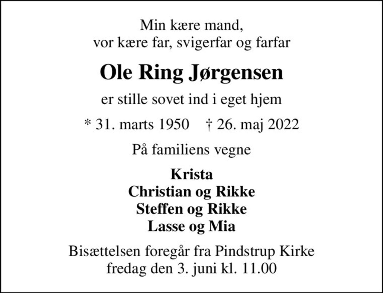 Min kære mand, vor kære far, svigerfar og farfar
Ole Ring Jørgensen
er stille sovet ind i eget hjem
* 31. marts 1950    ✝ 26. maj 2022
På familiens vegne
Krista Christian og Rikke Steffen og Rikke Lasse og Mia
Bisættelsen foregår fra Pindstrup Kirke  fredag den 3. juni kl. 11.00