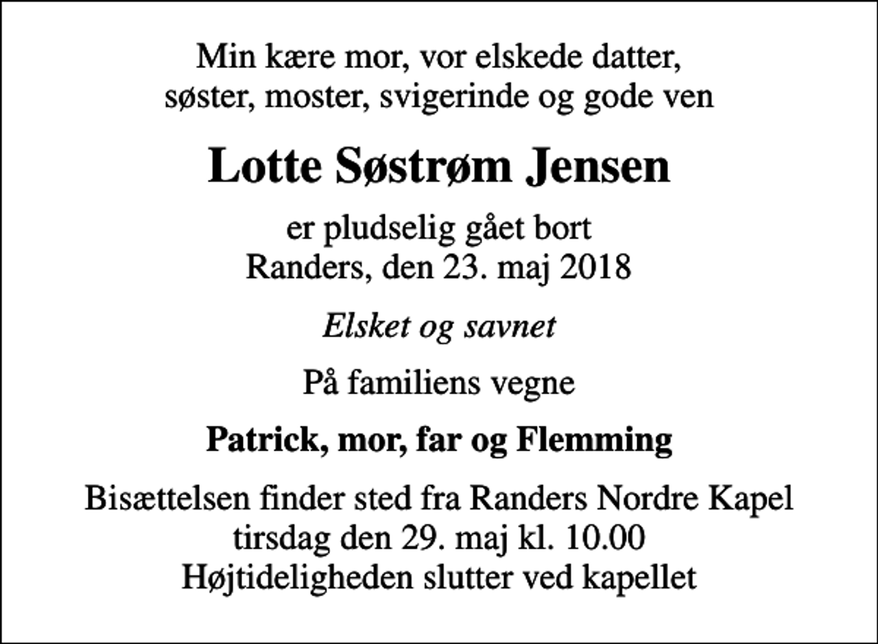 <p>Min kære mor, vor elskede datter, søster, moster, svigerinde og gode ven<br />Lotte Søstrøm Jensen<br />er pludselig gået bort Randers, den 23. maj 2018<br />Elsket og savnet<br />På familiens vegne<br />Patrick, mor, far og Flemming<br />Bisættelsen finder sted fra Randers Nordre Kapel tirsdag den 29. maj kl. 10.00 Højtideligheden slutter ved kapellet</p>