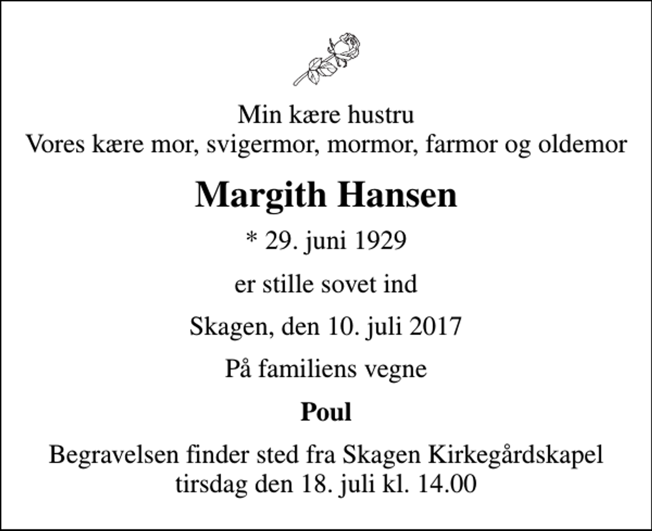 <p>Min kære hustru Vores kære mor, svigermor, mormor, farmor og oldemor<br />Margith Hansen<br />* 29. juni 1929<br />er stille sovet ind<br />Skagen, den 10. juli 2017<br />På familiens vegne<br />Poul<br />Begravelsen finder sted fra Skagen Kirkegårdskapel tirsdag den 18. juli kl. 14.00</p>