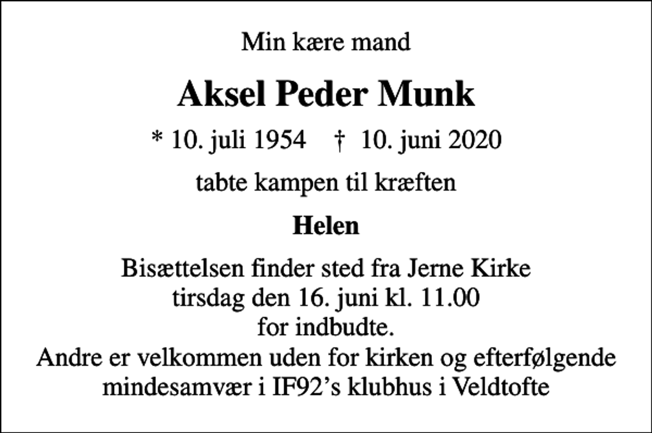 <p>Min kære mand<br />Aksel Peder Munk<br />* 10. juli 1954 ✝ 10. juni 2020<br />tabte kampen til kræften<br />Helen<br />Bisættelsen finder sted fra Jerne Kirke tirsdag den 16. juni kl. 11.00 for indbudte. Andre er velkommen uden for kirken og efterfølgende mindesamvær i IF92s klubhus i Veldtofte</p>