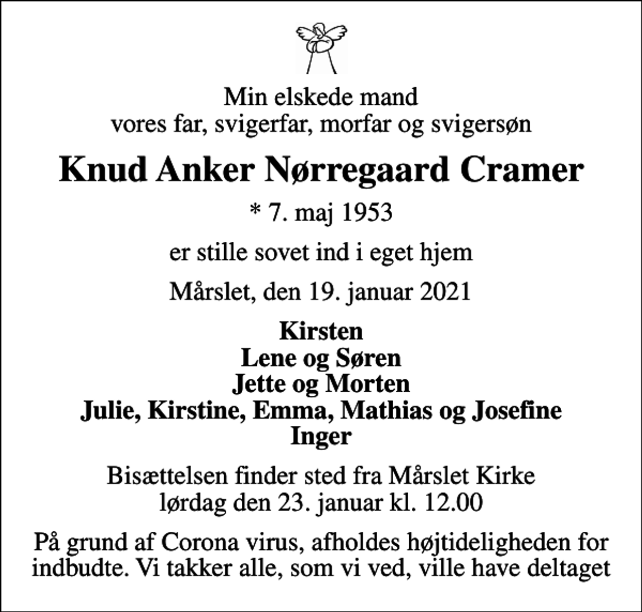 <p>Min elskede mand vores far, svigerfar, morfar og svigersøn<br />Knud Anker Nørregaard Cramer<br />* 7. maj 1953<br />er stille sovet ind i eget hjem<br />Mårslet, den 19. januar 2021<br />Kirsten Lene og Søren Jette og Morten Julie, Kirstine, Emma, Mathias og Josefine Inger<br />Bisættelsen finder sted fra Mårslet Kirke lørdag den 23. januar kl. 12.00<br />På grund af Corona virus, afholdes højtideligheden for indbudte. Vi takker alle, som vi ved, ville have deltaget</p>